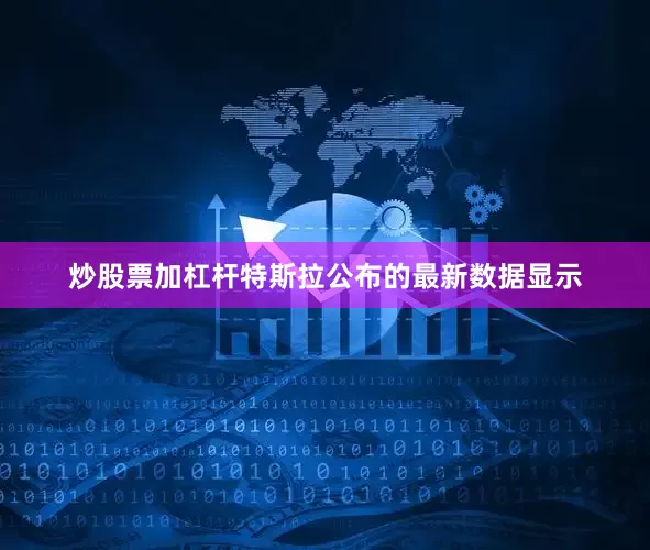 炒股票加杠杆特斯拉公布的最新数据显示