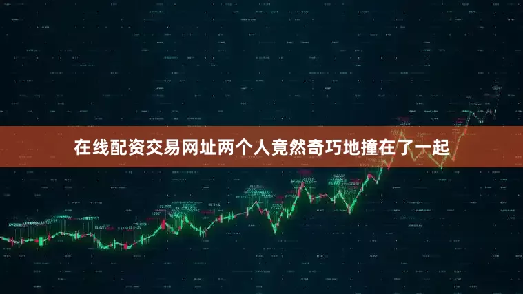 在线配资交易网址两个人竟然奇巧地撞在了一起