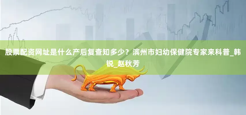 股票配资网址是什么产后复查知多少？滨州市妇幼保健院专家来科普_韩锐_赵秋芳