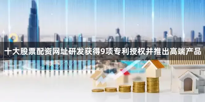 十大股票配资网址研发获得9项专利授权并推出高端产品