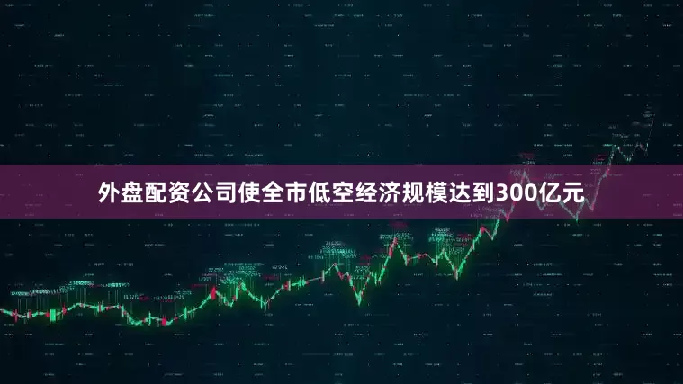 外盘配资公司使全市低空经济规模达到300亿元