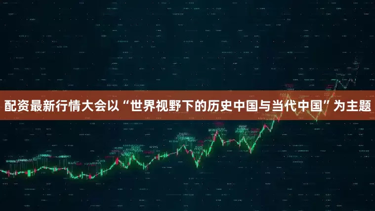 配资最新行情大会以“世界视野下的历史中国与当代中国”为主题