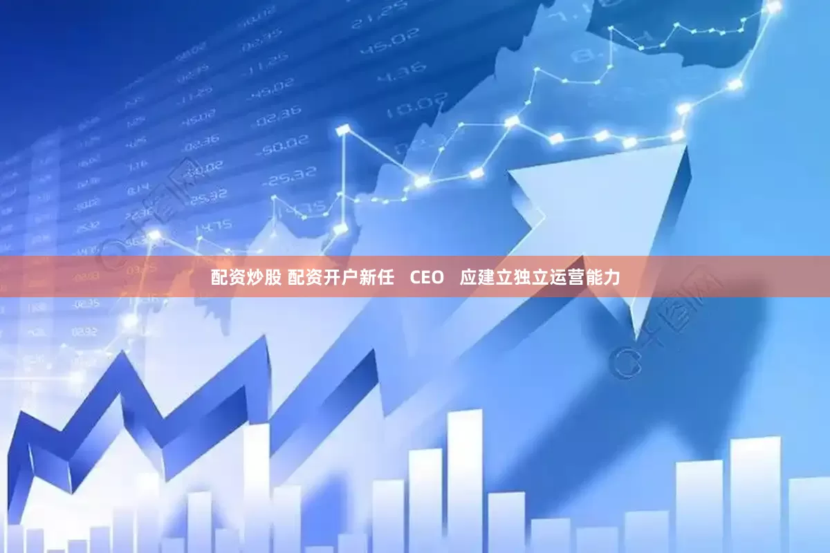 配资炒股 配资开户新任   CEO   应建立独立运营能力